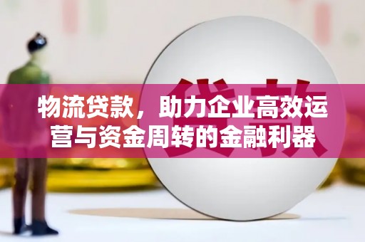 索县物流贷款，助力企业高效运营与资金周转的金融利器