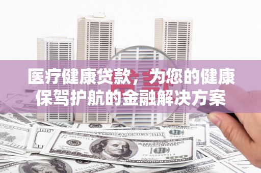 汪清医疗健康贷款，为您的健康保驾护航的金融解决方案
