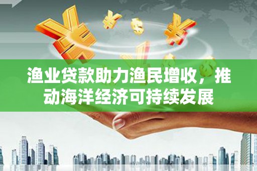 濉溪渔业贷款助力渔民增收，推动海洋经济可持续发展
